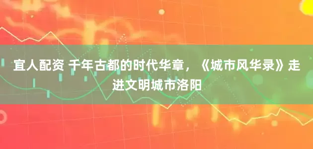 宜人配资 千年古都的时代华章，《城市风华录》走进文明城市洛阳