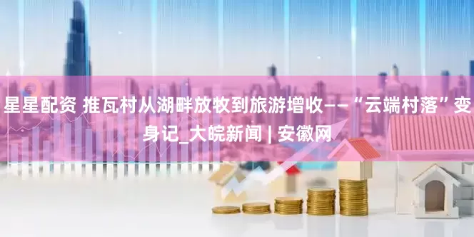 星星配资 推瓦村从湖畔放牧到旅游增收——“云端村落”变身记_大皖新闻 | 安徽网