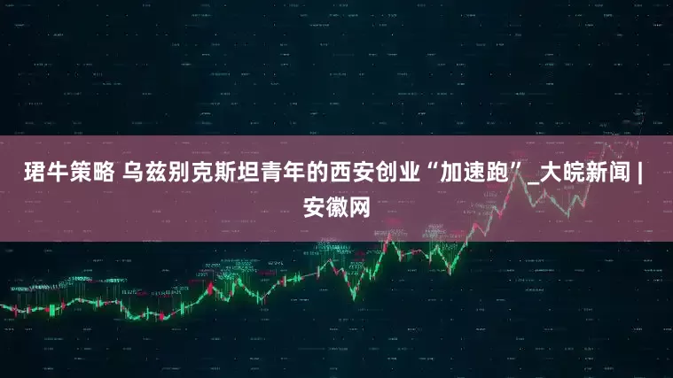 珺牛策略 乌兹别克斯坦青年的西安创业“加速跑”_大皖新闻 | 安徽网