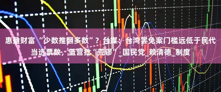 惠盈财富 “少数推翻多数”？台媒：台湾罢免案门槛远低于民代当选票数，蓝营批“荒谬”_国民党_赖清德_制度
