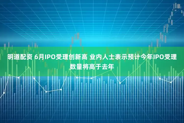 明道配资 6月IPO受理创新高 业内人士表示预计今年IPO受理数量将高于去年