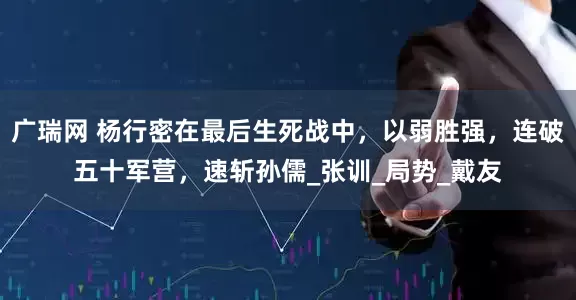 广瑞网 杨行密在最后生死战中,以弱胜强,连破五十军营,速斩孙儒_张训_局势_戴友