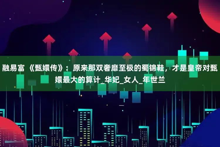 融易富 《甄嬛传》：原来那双奢靡至极的蜀锦鞋，才是皇帝对甄嬛最大的算计_华妃_女人_年世兰