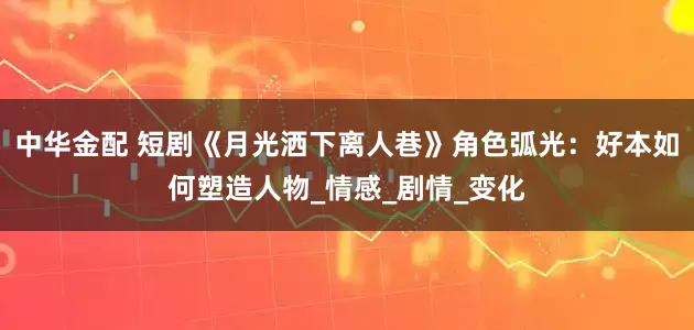 中华金配 短剧《月光洒下离人巷》角色弧光：好本如何塑造人物_情感_剧情_变化