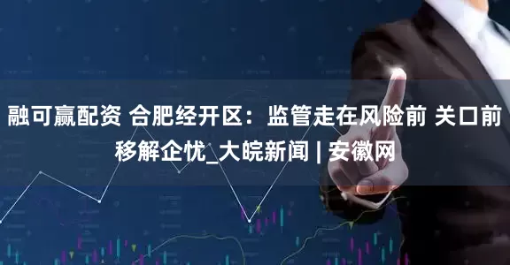 融可赢配资 合肥经开区：监管走在风险前 关口前移解企忧_大皖新闻 | 安徽网