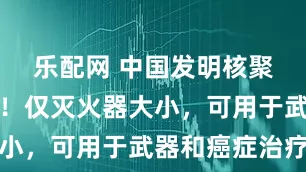 乐配网 中国发明核聚变中子枪！仅灭火器大小，可用于武器和癌症治疗