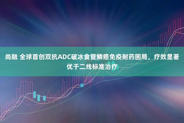 尚融 全球首创双抗ADC破冰食管鳞癌免疫耐药困局，疗效显著优于二线标准治疗