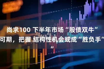 尚求100 下半年市场“股债双牛”可期，把握 结构性机会或成“胜负手”
