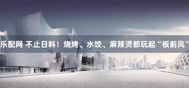 乐配网 不止日料！烧烤、水饺、麻辣烫都玩起“板前风”