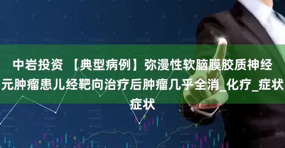 中岩投资 【典型病例】弥漫性软脑膜胶质神经元肿瘤患儿经靶向治疗后肿瘤几乎全消_化疗_症状