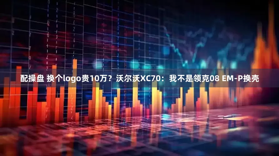 配操盘 换个logo贵10万?沃尔沃XC70:我不是领克08 EM-P换壳
