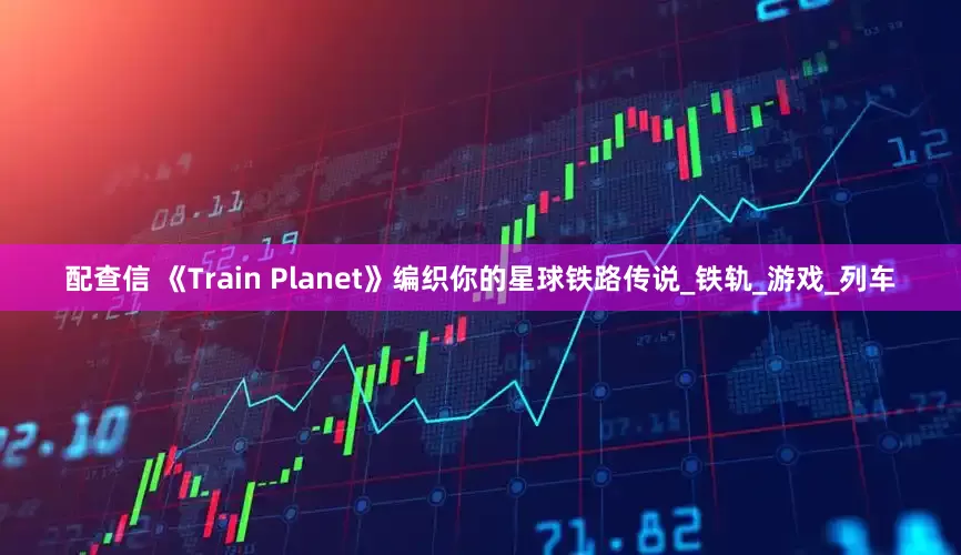 配查信 《Train Planet》编织你的星球铁路传说_铁轨_游戏_列车