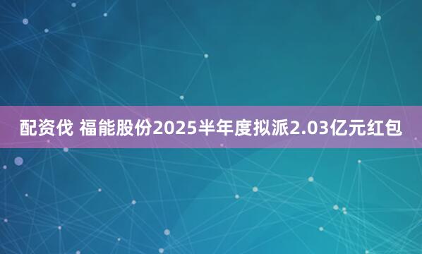 配资伐 福能股份2025半年度拟派2.03亿元红包