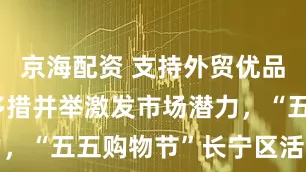京海配资 支持外贸优品拓内销,多措并举激发市场潜力,“五五购物节”长宁区活动启动