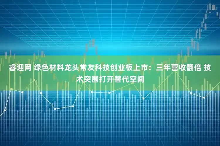 睿迎网 绿色材料龙头常友科技创业板上市：三年营收翻倍 技术突围打开替代空间