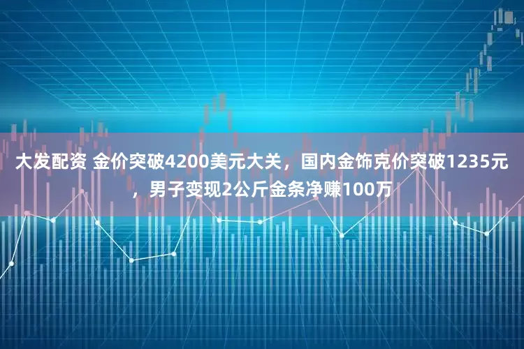 大发配资 金价突破4200美元大关，国内金饰克价突破1235元，男子变现2公斤金条净赚100万