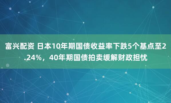 富兴配资 日本10年期国债收益率下跌5个基点至2.24%，40年期国债拍卖缓解财政担忧