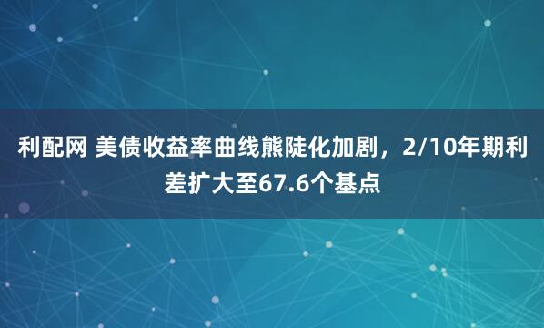 利配网 美债收益率曲线熊陡化加剧，2/10年期利差扩大至67.6个基点