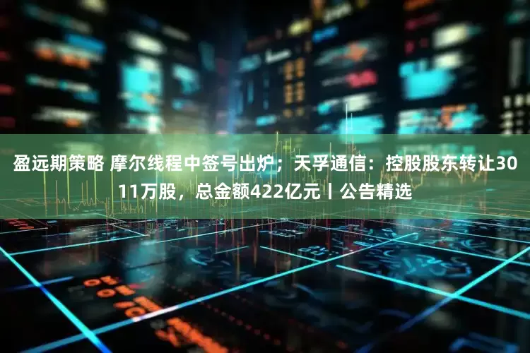 盈远期策略 摩尔线程中签号出炉；天孚通信：控股股东转让3011万股，总金额422亿元丨公告精选