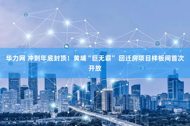 华力网 冲刺年底封顶！黄埔“巨无霸” 回迁房项目样板间首次开放