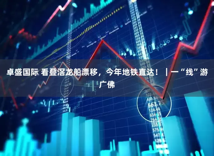 卓盛国际 看叠滘龙船漂移，今年地铁直达！｜一“线”游广佛